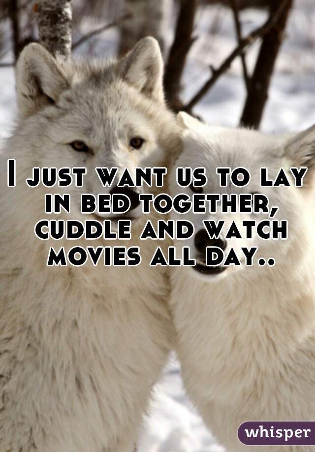 I just want us to lay in bed together, cuddle and watch movies all day..