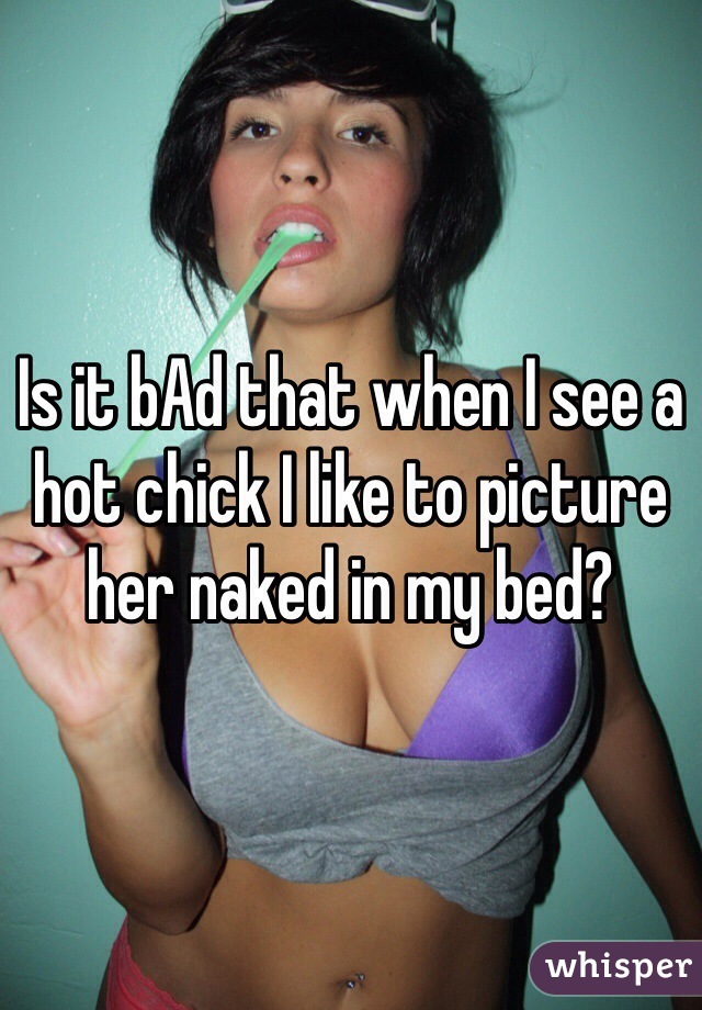 Is it bAd that when I see a hot chick I like to picture her naked in my bed? 