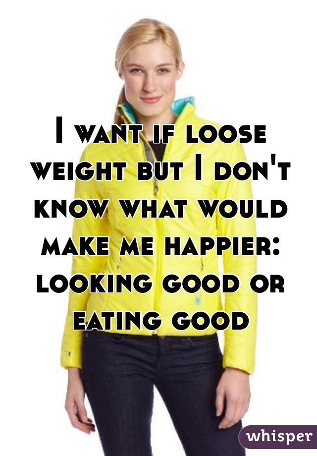 I want if loose weight but I don't know what would make me happier: looking good or eating good
