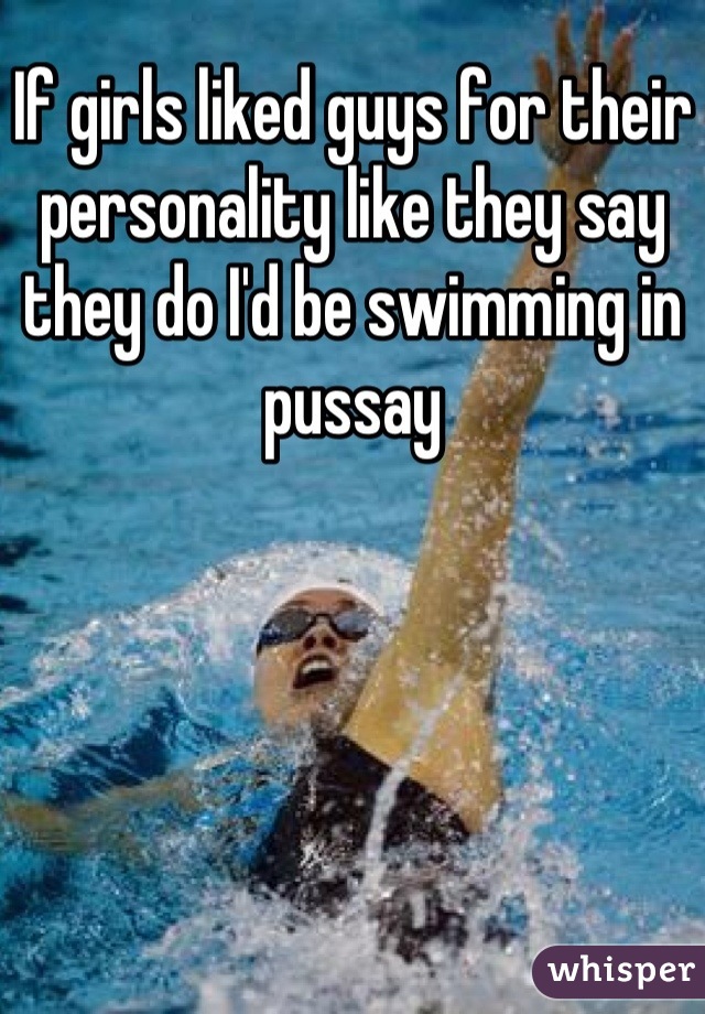 If girls liked guys for their personality like they say they do I'd be swimming in pussay
