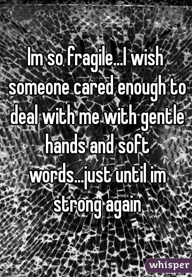 Im so fragile...I wish someone cared enough to deal with me with gentle hands and soft words...just until im strong again