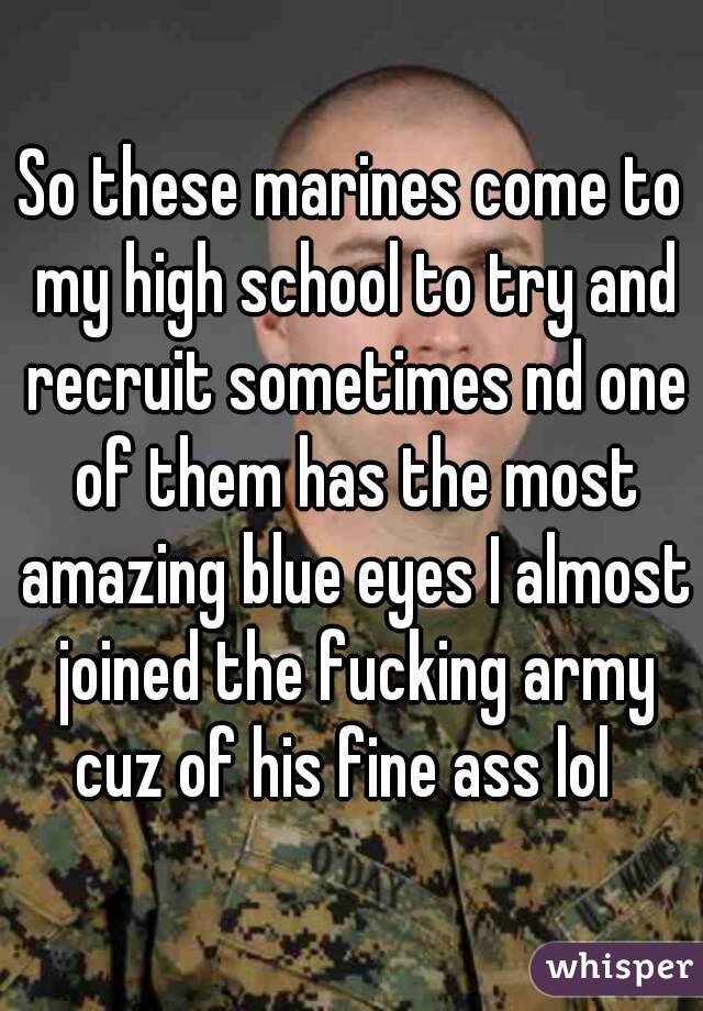 So these marines come to my high school to try and recruit sometimes nd one of them has the most amazing blue eyes I almost joined the fucking army cuz of his fine ass lol  