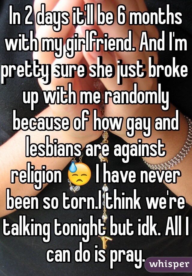 In 2 days it'll be 6 months with my girlfriend. And I'm pretty sure she just broke up with me randomly because of how gay and lesbians are against religion 😓 I have never been so torn.I think we're talking tonight but idk. All I can do is pray. 