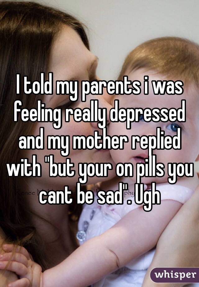 I told my parents i was feeling really depressed and my mother replied with "but your on pills you cant be sad". Ugh
