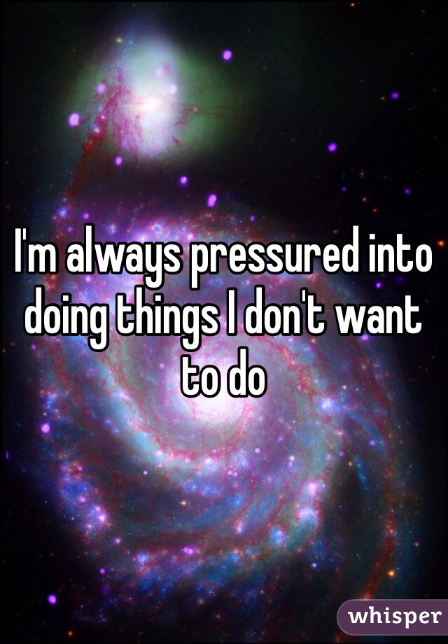 I'm always pressured into doing things I don't want to do 