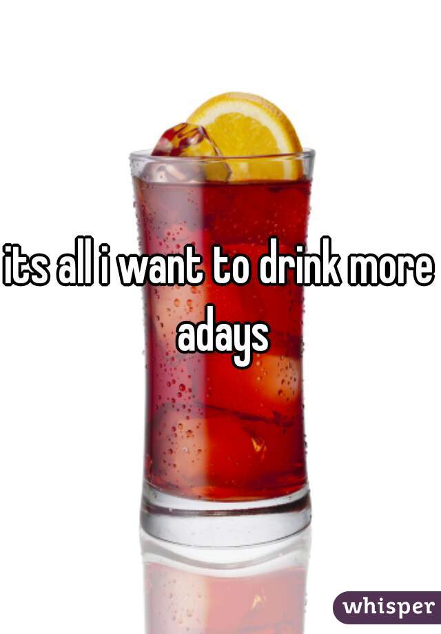 its all i want to drink more adays