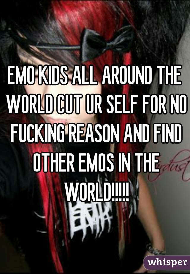 EMO KIDS ALL AROUND THE WORLD CUT UR SELF FOR NO FUCKING REASON AND FIND OTHER EMOS IN THE WORLD!!!!!