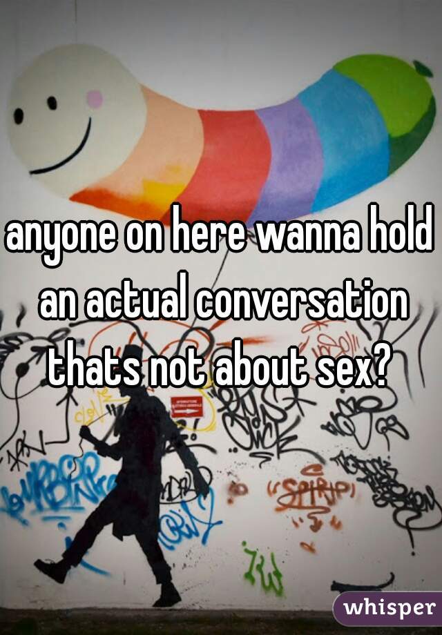 anyone on here wanna hold an actual conversation thats not about sex? 