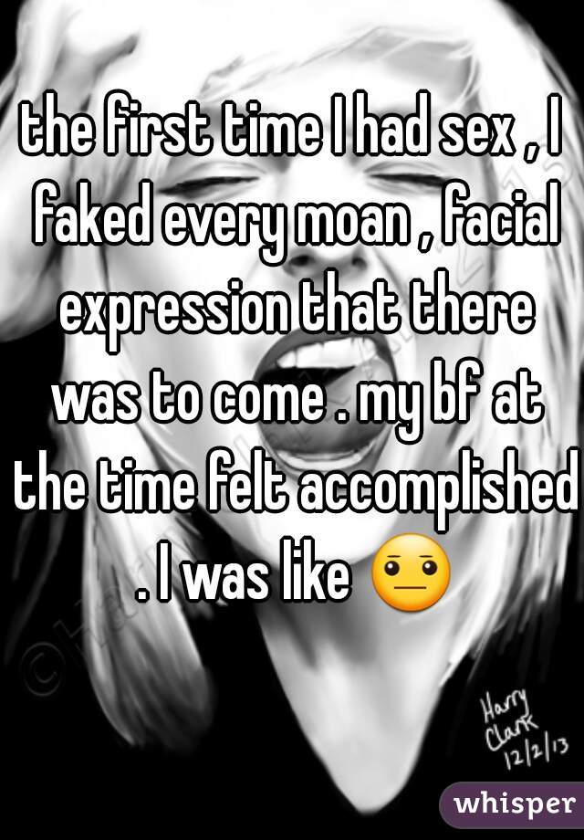 the first time I had sex , I faked every moan , facial expression that there was to come . my bf at the time felt accomplished . I was like 😐 