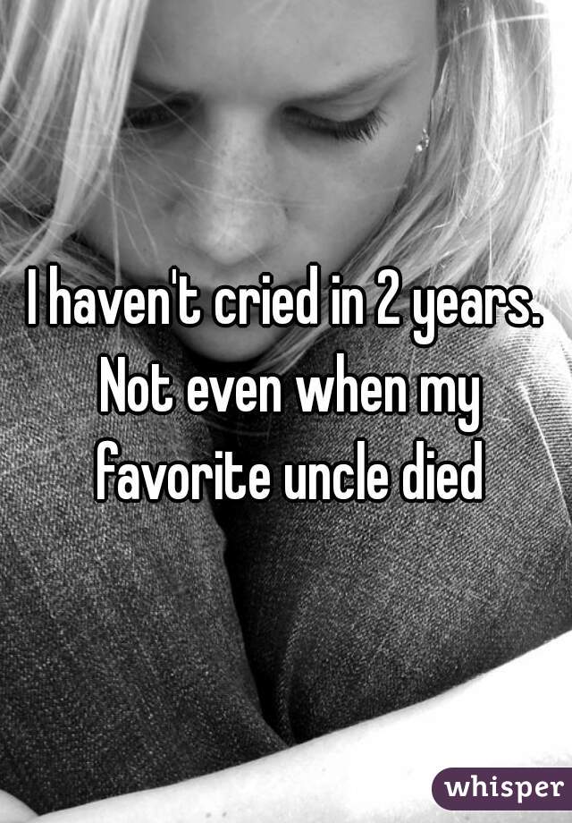I haven't cried in 2 years. Not even when my favorite uncle died