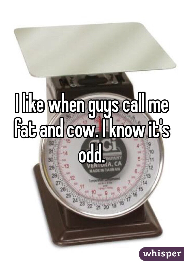 I like when guys call me fat and cow. I know it's odd. 