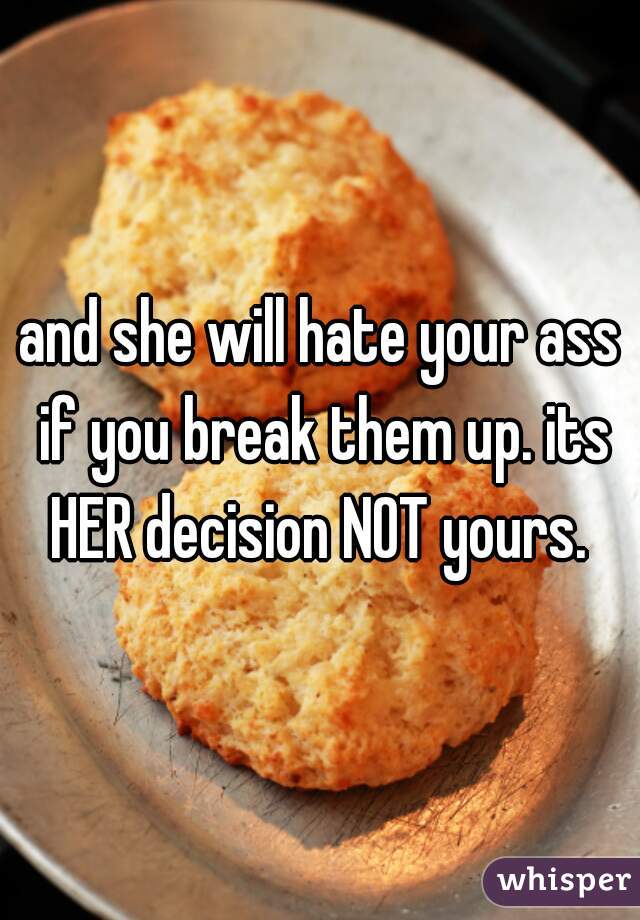 and she will hate your ass if you break them up. its HER decision NOT yours. 