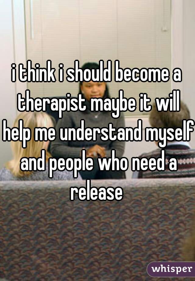 i think i should become a therapist maybe it will help me understand myself and people who need a release 