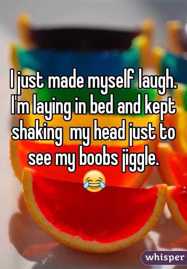 I just made myself laugh. I'm laying in bed and kept shaking  my head just to see my boobs jiggle.
😂
