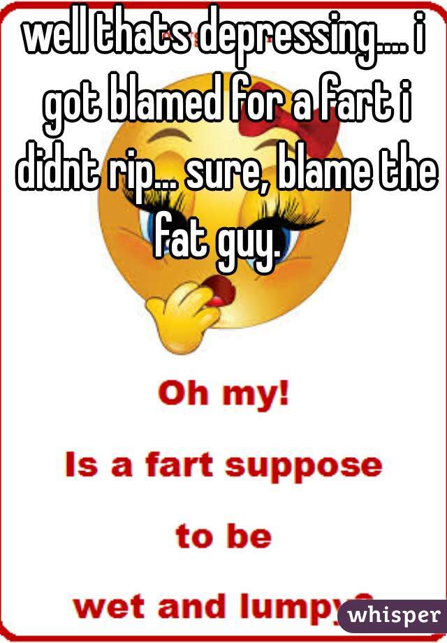 well thats depressing.... i got blamed for a fart i didnt rip... sure, blame the fat guy.  