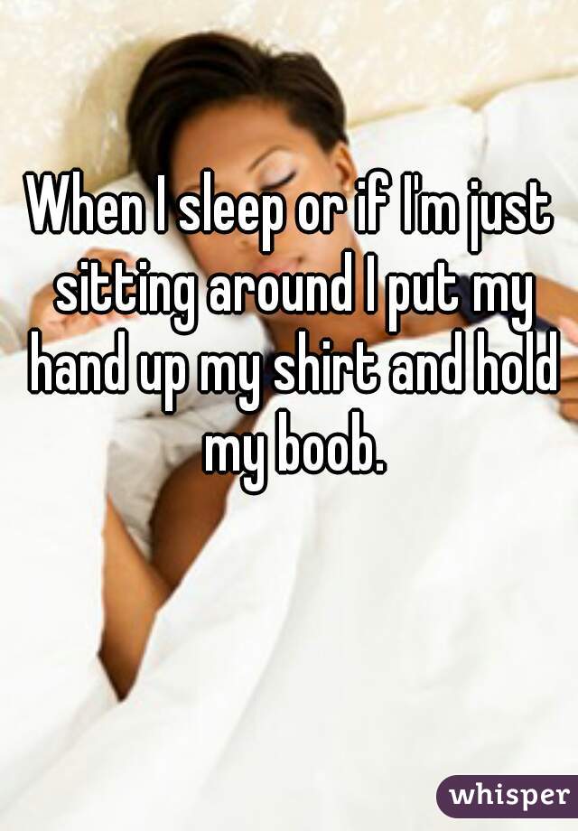 When I sleep or if I'm just sitting around I put my hand up my shirt and hold my boob.
