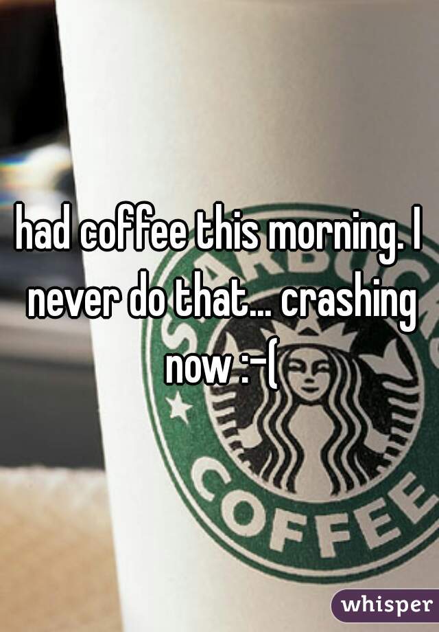 had coffee this morning. I never do that... crashing now :-(