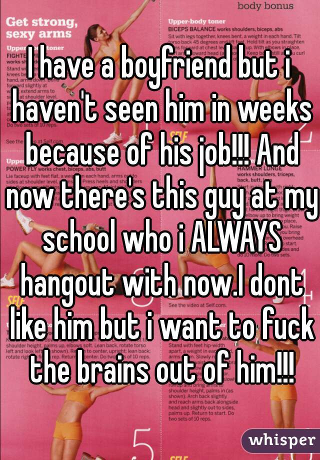 I have a boyfriend but i haven't seen him in weeks because of his job!!! And now there's this guy at my school who i ALWAYS hangout with now.I dont like him but i want to fuck the brains out of him!!!