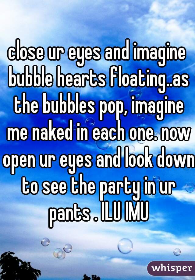 close ur eyes and imagine bubble hearts floating..as the bubbles pop, imagine me naked in each one. now open ur eyes and look down to see the party in ur pants . ILU IMU