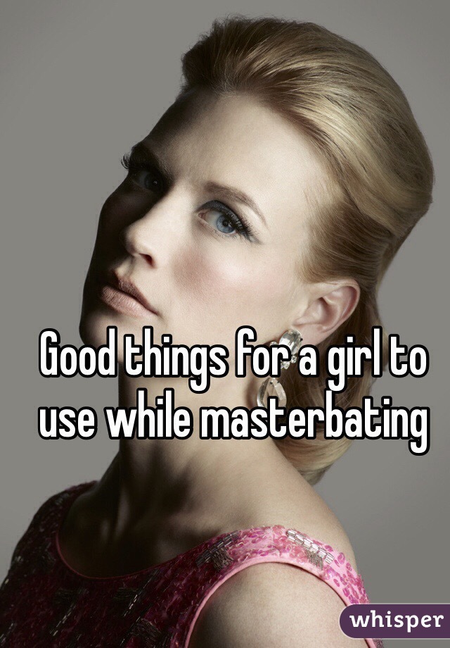 Good things for a girl to use while masterbating