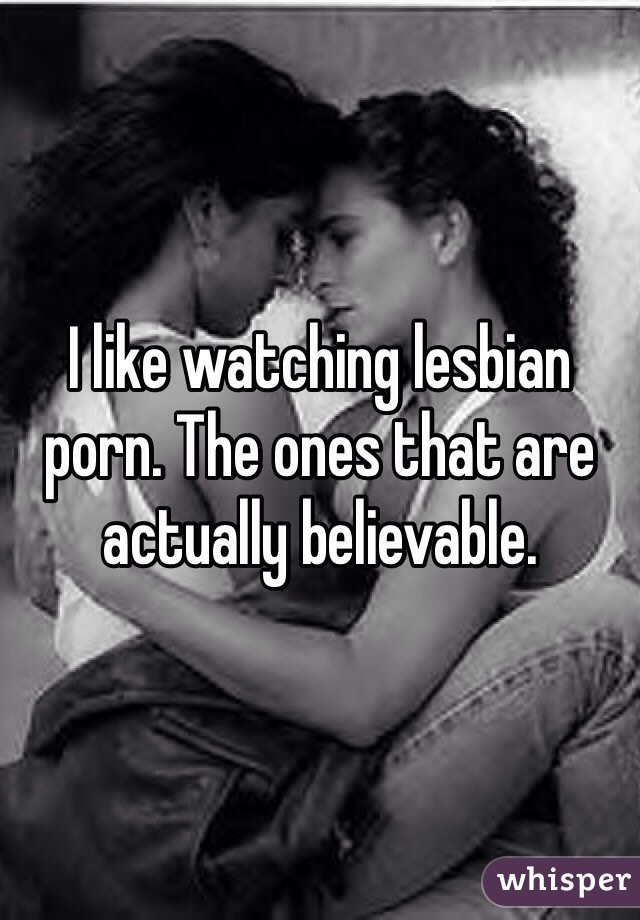 I like watching lesbian porn. The ones that are actually believable. 