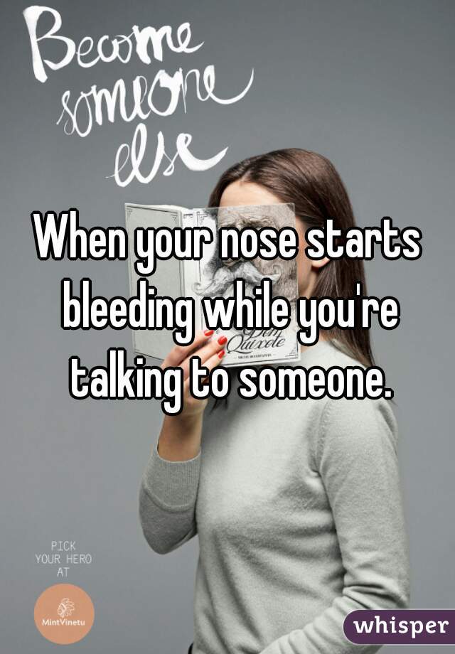 When your nose starts bleeding while you're talking to someone.