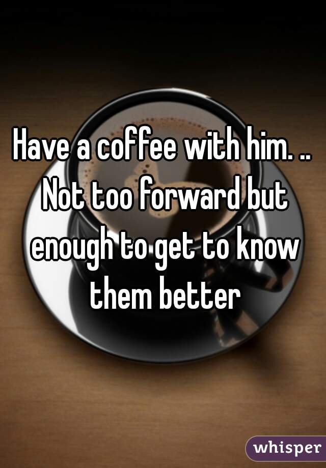 Have a coffee with him. .. Not too forward but enough to get to know them better