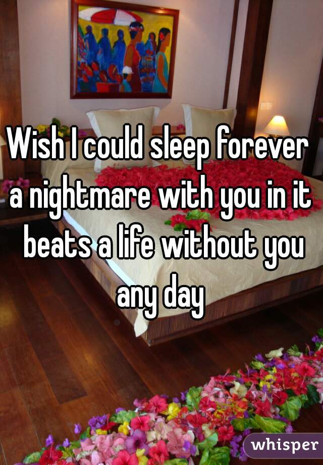Wish I could sleep forever 
a nightmare with you in it beats a life without you any day 