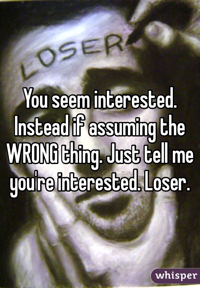 You seem interested. Instead if assuming the WRONG thing. Just tell me you're interested. Loser. 