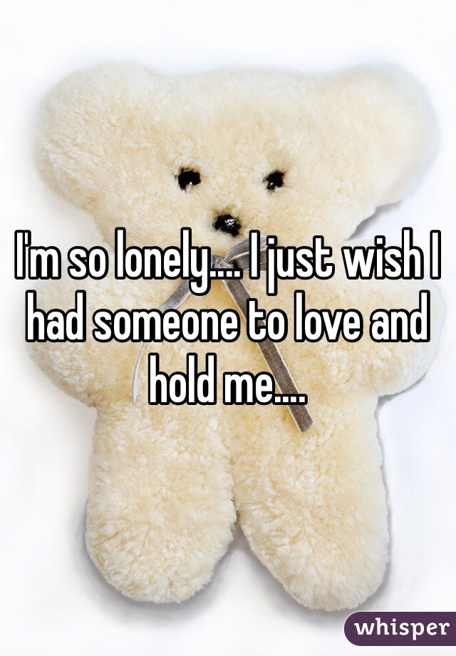 I'm so lonely.... I just wish I had someone to love and hold me....