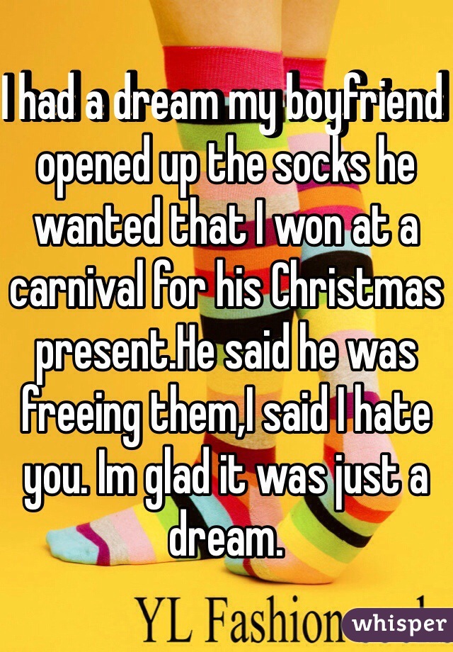 I had a dream my boyfriend opened up the socks he wanted that I won at a carnival for his Christmas present.He said he was freeing them,I said I hate you. Im glad it was just a dream. 