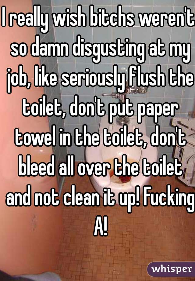 I really wish bitchs weren't so damn disgusting at my job, like seriously flush the toilet, don't put paper towel in the toilet, don't bleed all over the toilet and not clean it up! Fucking A!