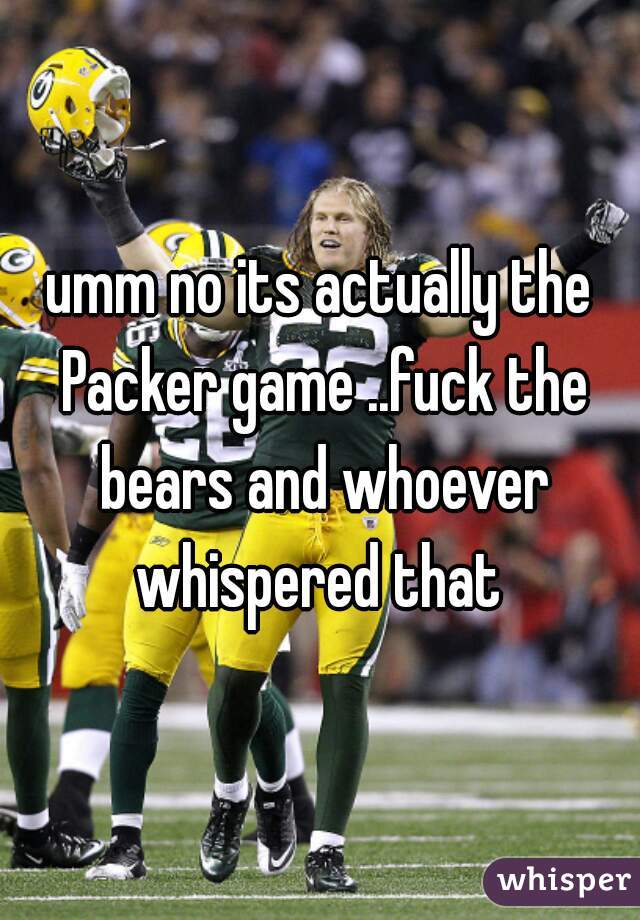 umm no its actually the Packer game ..fuck the bears and whoever whispered that 