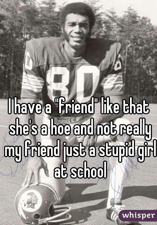 I have a "friend" like that she's a hoe and not really my friend just a stupid girl at school
