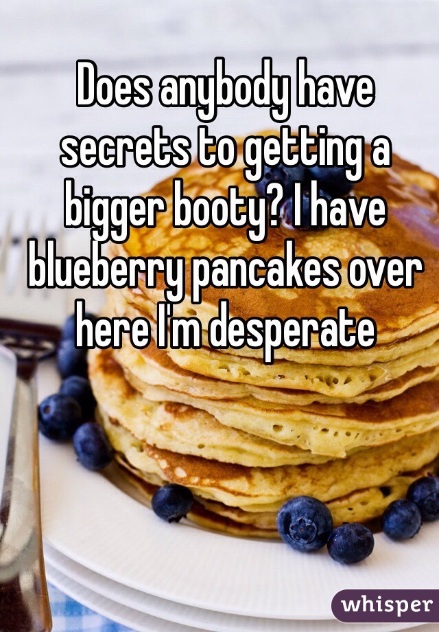 Does anybody have secrets to getting a bigger booty? I have blueberry pancakes over here I'm desperate