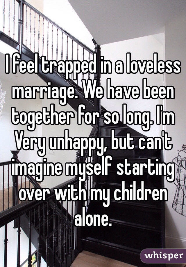 I feel trapped in a loveless marriage. We have been together for so long. I'm Very unhappy, but can't imagine myself starting over with my children alone. 