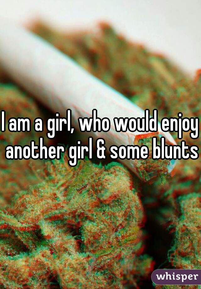 I am a girl, who would enjoy another girl & some blunts
