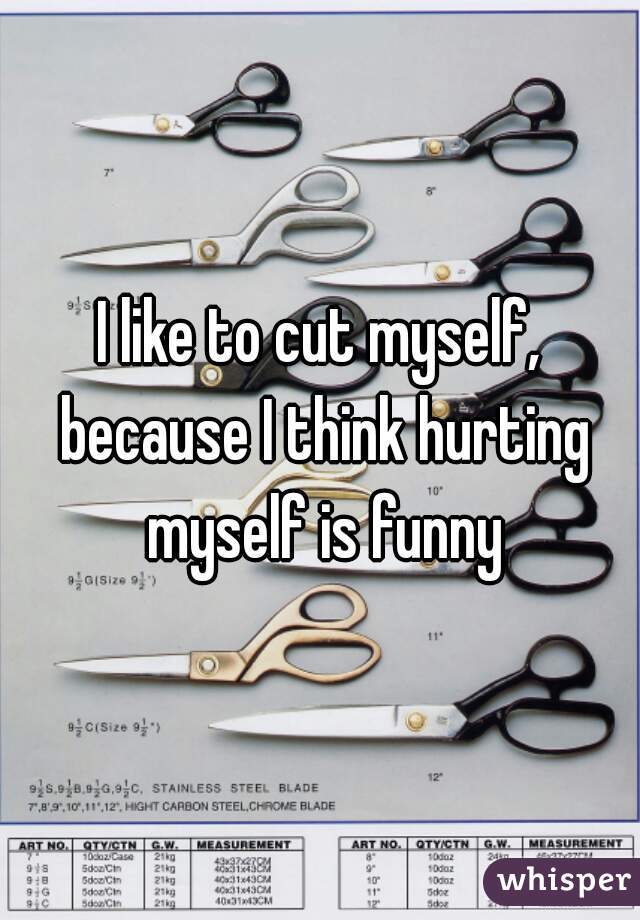 I like to cut myself, because I think hurting myself is funny