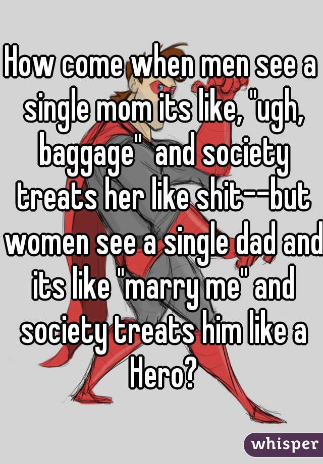 How come when men see a single mom its like, "ugh, baggage"  and society treats her like shit--but women see a single dad and its like "marry me" and society treats him like a Hero?