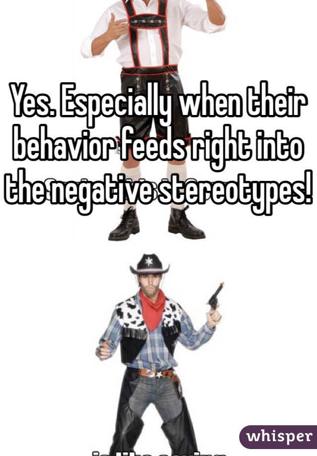 Yes. Especially when their behavior feeds right into the negative stereotypes!