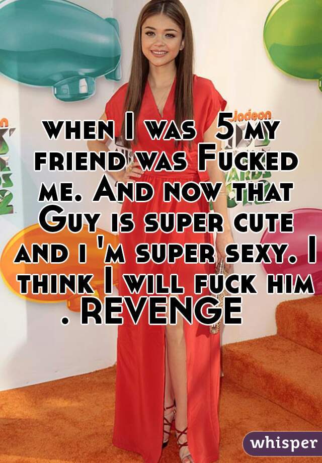when I was  5 my friend was Fucked me. And now that Guy is super cute and ı 'm super sexy. I think I will fuck him . REVENGE   