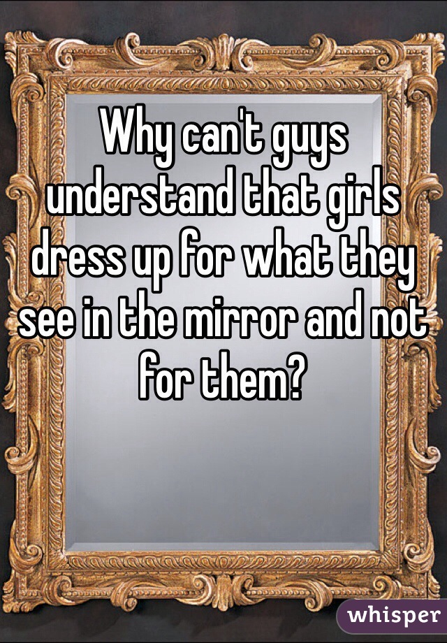 Why can't guys understand that girls dress up for what they see in the mirror and not for them? 
