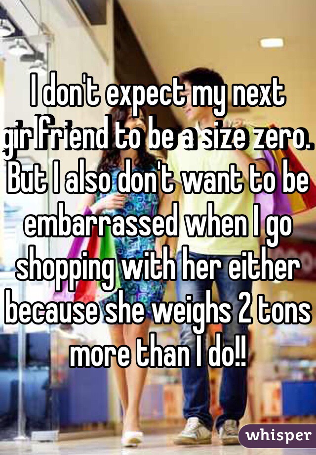 I don't expect my next girlfriend to be a size zero. But I also don't want to be embarrassed when I go shopping with her either because she weighs 2 tons more than I do!!