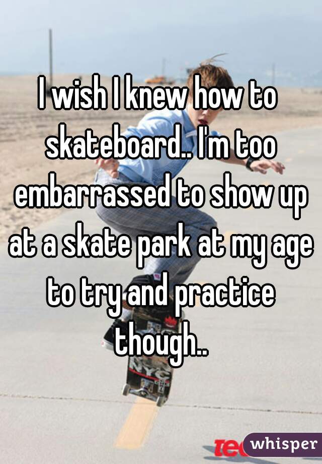 I wish I knew how to skateboard.. I'm too embarrassed to show up at a skate park at my age to try and practice though..