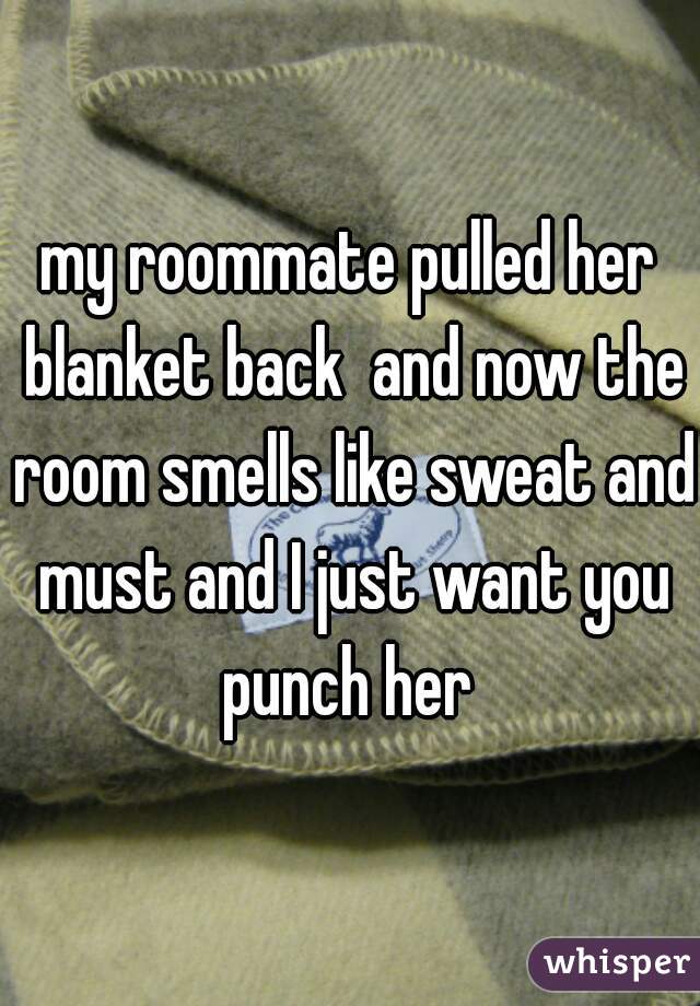 my roommate pulled her blanket back  and now the room smells like sweat and must and I just want you punch her 