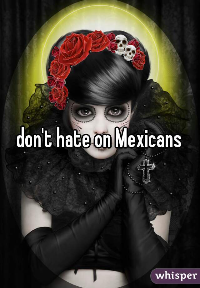 don't hate on Mexicans