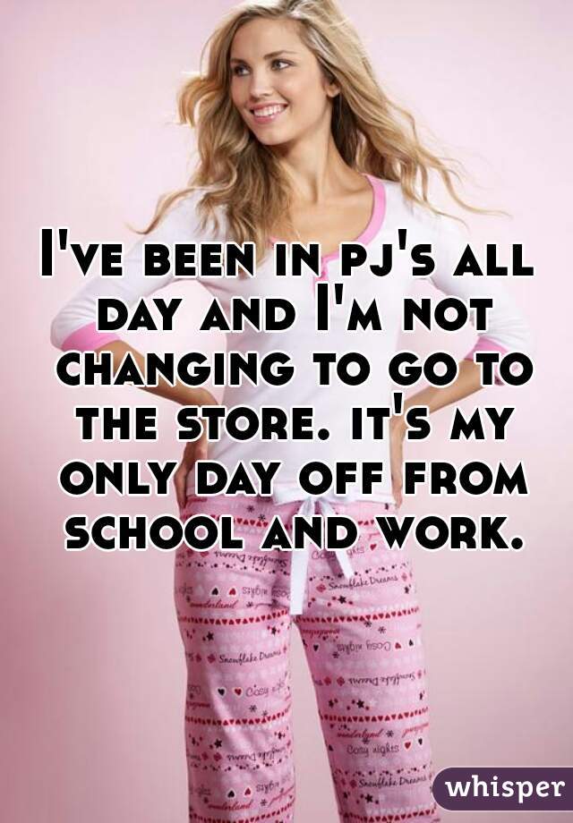 I've been in pj's all day and I'm not changing to go to the store. it's my only day off from school and work.