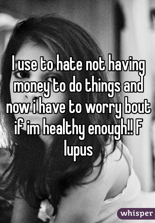 I use to hate not having money to do things and now i have to worry bout if im healthy enough!! F lupus