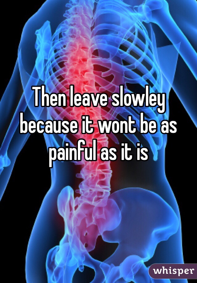 Then leave slowley because it wont be as painful as it is
