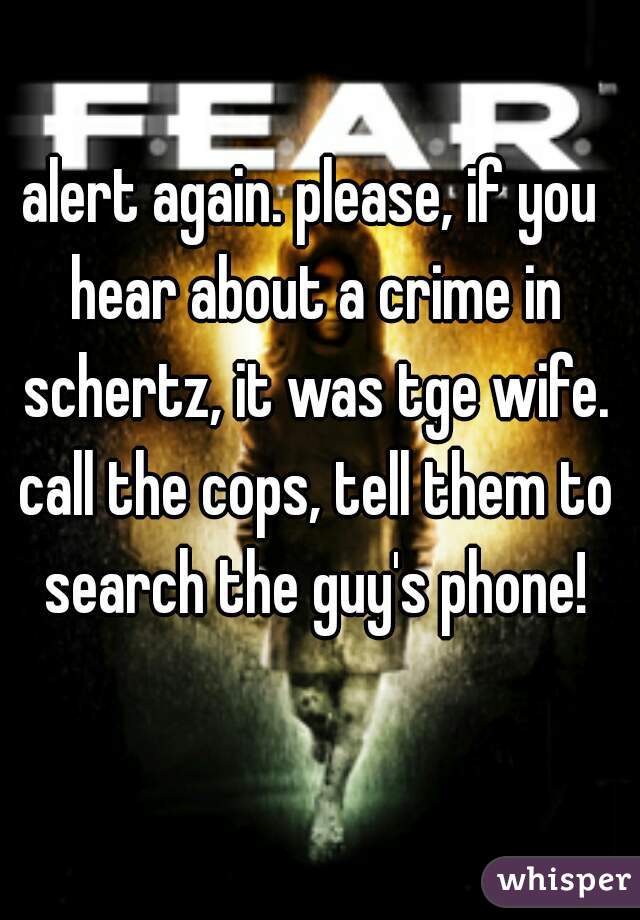 alert again. please, if you hear about a crime in schertz, it was tge wife. call the cops, tell them to search the guy's phone!